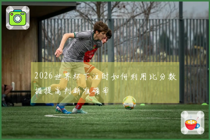 2026世界杯下注时如何利用比分数据提高判断准确率