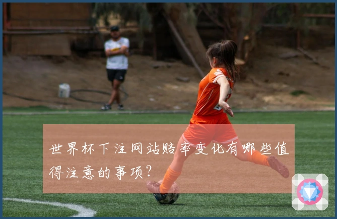 世界杯下注网站赔率变化有哪些值得注意的事项？