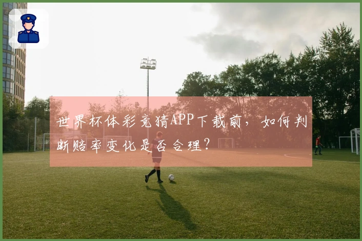 世界杯体彩竞猜APP下载前，如何判断赔率变化是否合理？